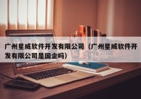广州星威软件开发有限公司（广州星威软件开发有限公司是国企吗）